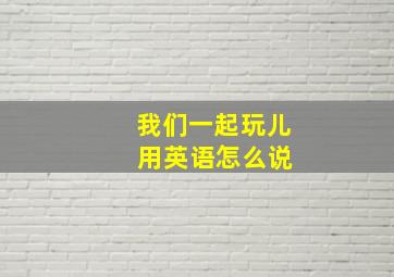 我们一起玩儿 用英语怎么说